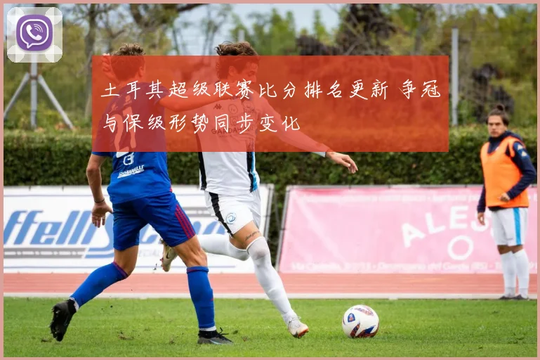 土耳其超级联赛比分排名更新 争冠与保级形势同步变化