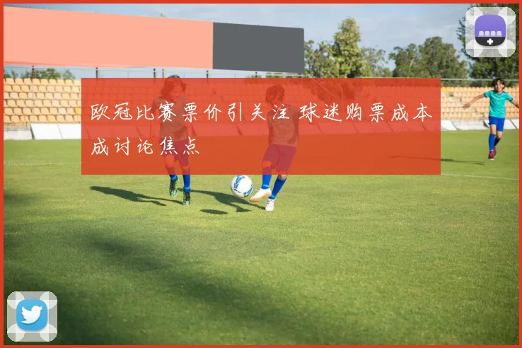 欧冠比赛票价引关注 球迷购票成本成讨论焦点