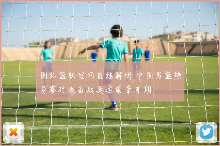 国际篮联官网直播解析 中国男篮热身赛对决备战奥运前景可期