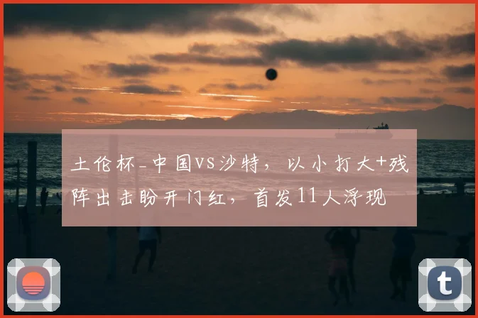 土伦杯_中国vs沙特，以小打大+残阵出击盼开门红，首发11人浮现