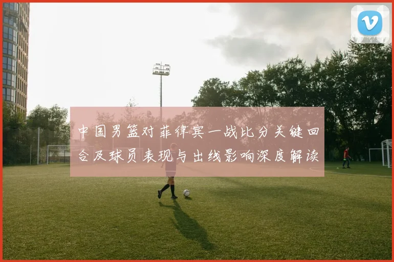 中国男篮对菲律宾一战比分关键回合及球员表现与出线影响深度解读