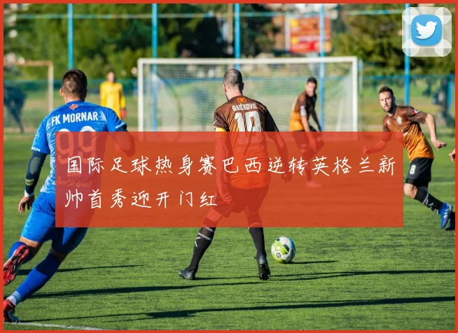 国际足球热身赛巴西逆转英格兰新帅首秀迎开门红