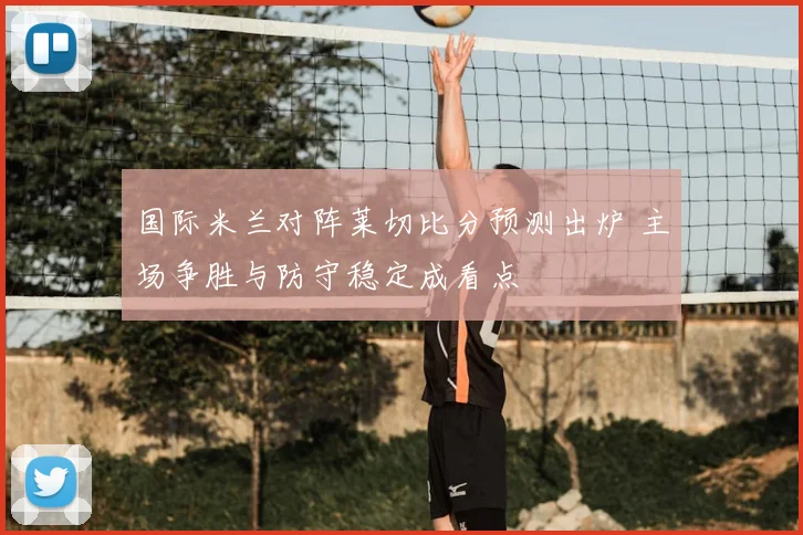 国际米兰对阵莱切比分预测出炉 主场争胜与防守稳定成看点