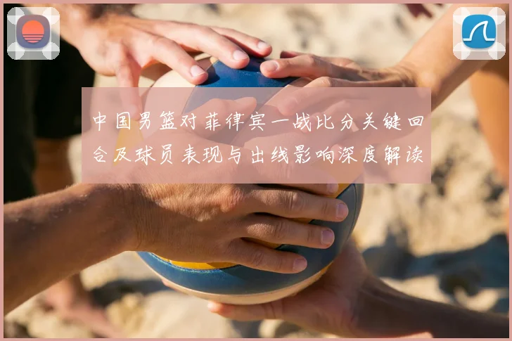 中国男篮对菲律宾一战比分关键回合及球员表现与出线影响深度解读