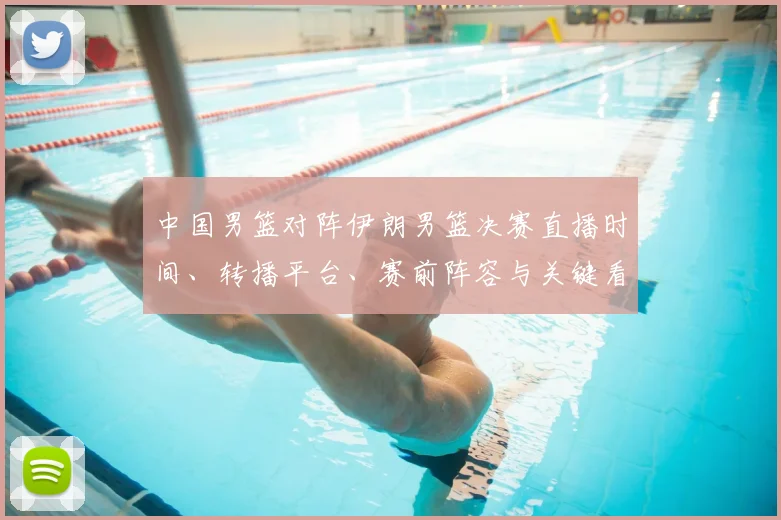 中国男篮对阵伊朗男篮决赛直播时间、转播平台、赛前阵容与关键看点