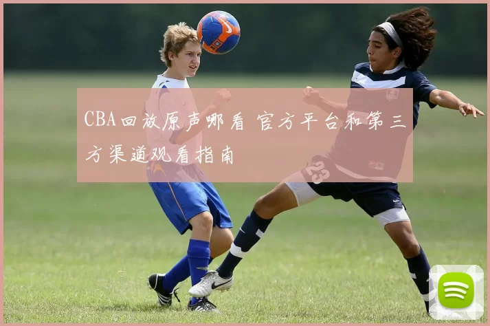 CBA回放原声哪看 官方平台和第三方渠道观看指南
