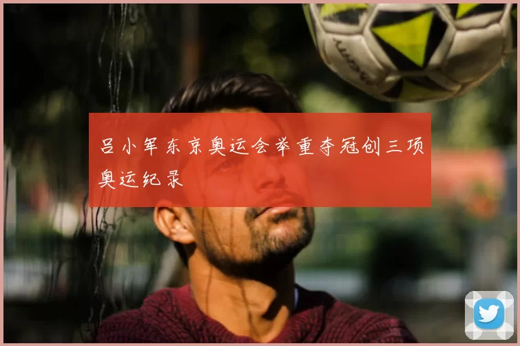 吕小军东京奥运会举重夺冠创三项奥运纪录