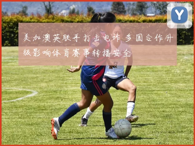 美加澳英联手打击电诈 多国合作升级影响体育赛事转播安全