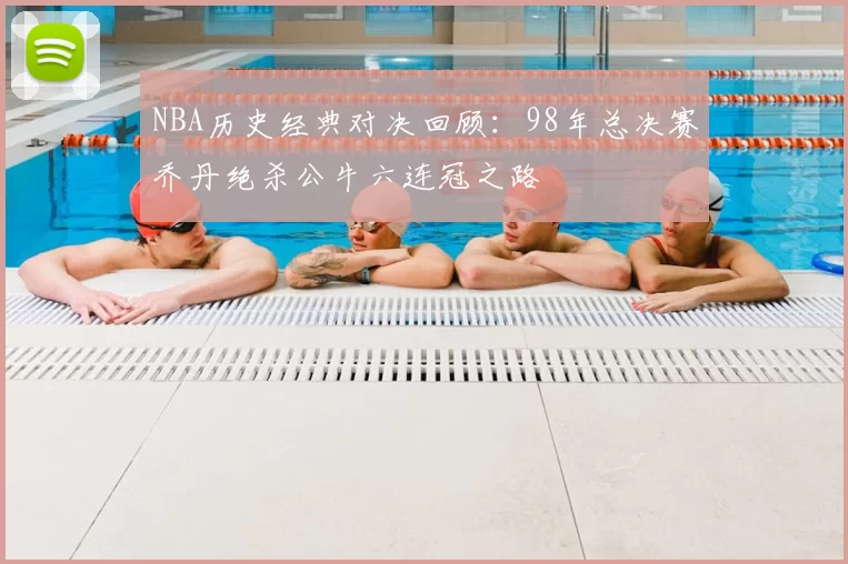 NBA历史经典对决回顾：98年总决赛乔丹绝杀公牛六连冠之路