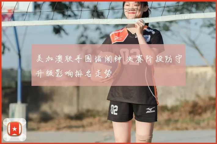 美加澳联手围堵闹钟 决赛阶段防守升级影响排名走势