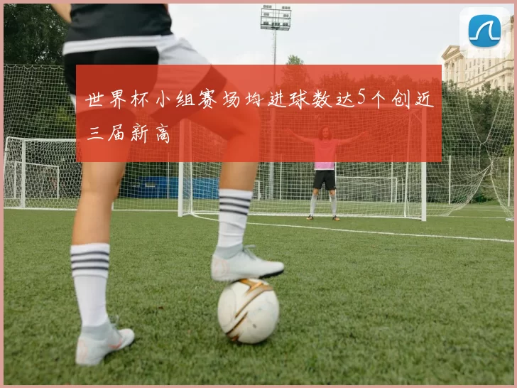 世界杯小组赛场均进球数达5个创近三届新高