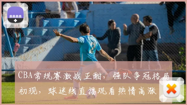 CBA常规赛激战正酣，强队争冠格局初现，球迷线直播观看热情高涨