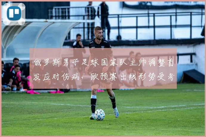 俄罗斯男子足球国家队主帅调整首发应对伤病,欧预赛出线形势受考验