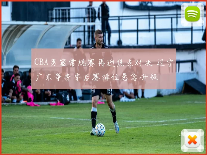 CBA男篮常规赛再迎焦点对决 辽宁广东争夺季后赛排位悬念升级