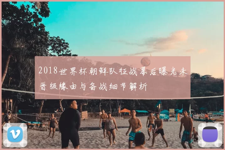 2018世界杯朝鲜队征战幕后曝光未晋级缘由与备战细节解析