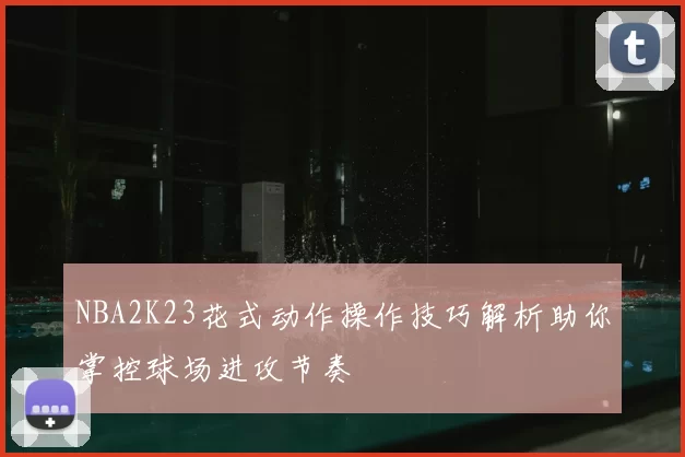 NBA2K23花式动作操作技巧解析助你掌控球场进攻节奏