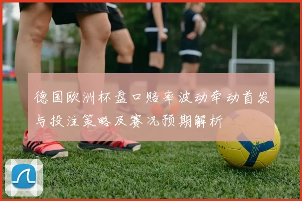 德国欧洲杯盘口赔率波动牵动首发与投注策略及赛况预期解析
