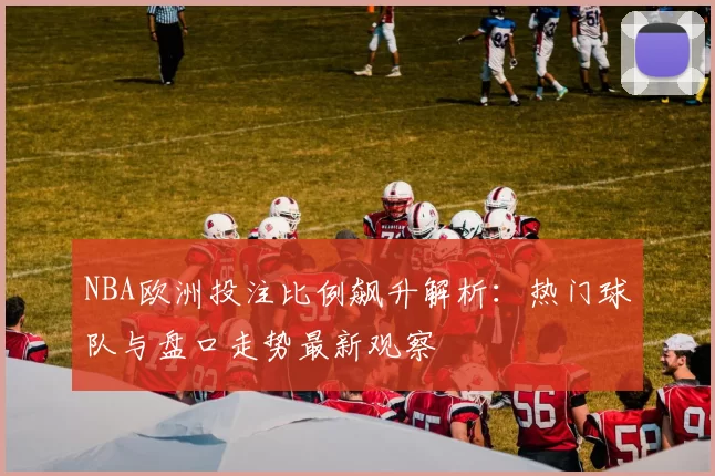 NBA欧洲投注比例飙升解析:热门球队与盘口走势最新观察
