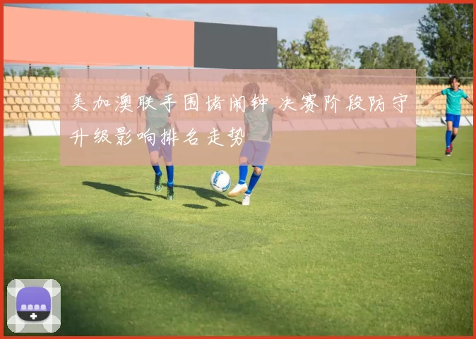 美加澳联手围堵闹钟 决赛阶段防守升级影响排名走势