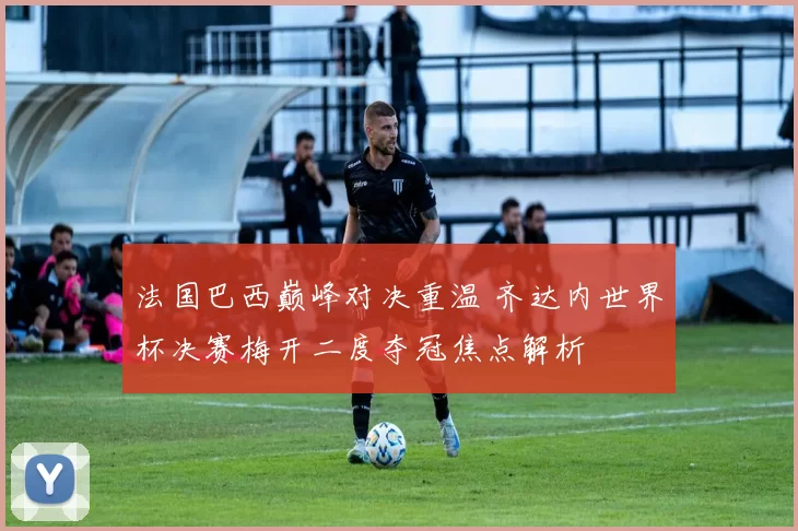 法国巴西巅峰对决重温 齐达内世界杯决赛梅开二度夺冠焦点解析