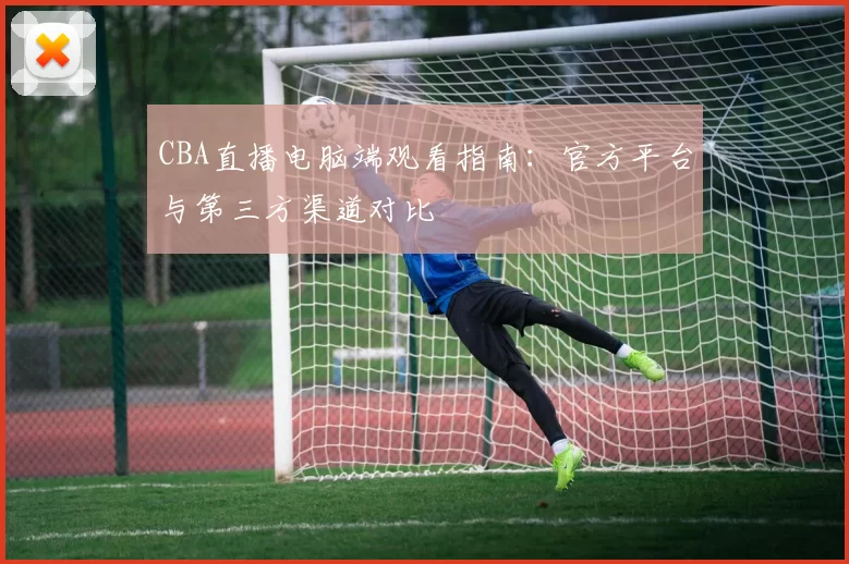 CBA直播电脑端观看指南：官方平台与第三方渠道对比