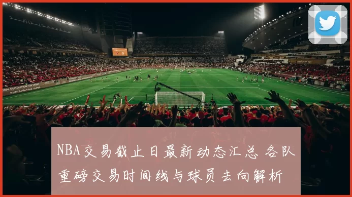 NBA交易截止日最新动态汇总 各队重磅交易时间线与球员去向解析