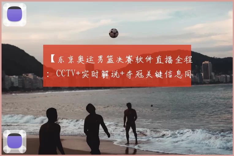 【东京奥运男篮决赛软件直播全程:CCTV+实时解说+夺冠关键信息同步更新】