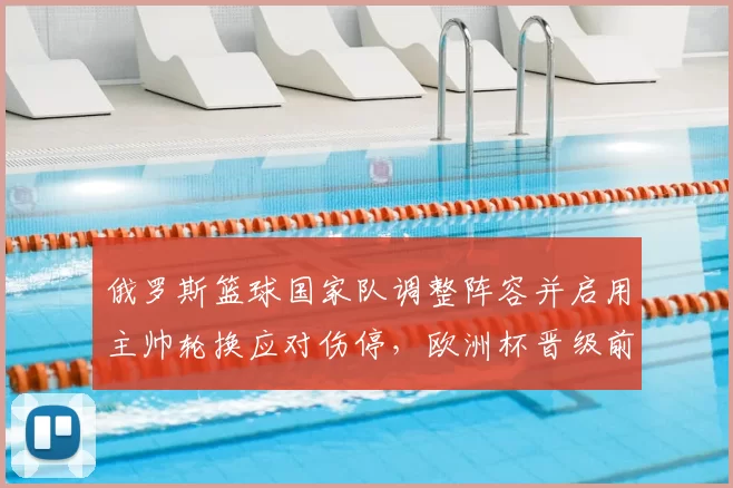 俄罗斯篮球国家队调整阵容并启用主帅轮换应对伤停，欧洲杯晋级前景受考验