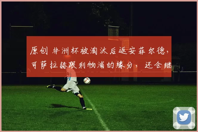 原创 非洲杯被淘汰后返安菲尔德,可萨拉赫跟利物浦的缘分,还会继续么