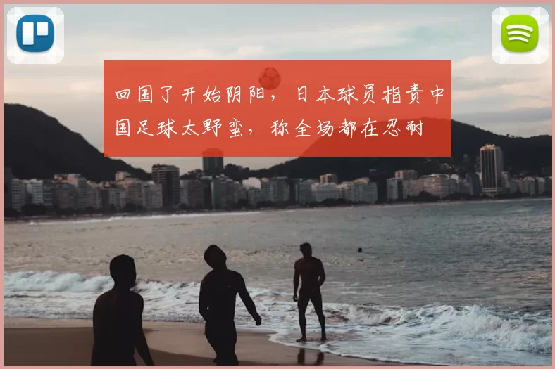 回国了开始阴阳，日本球员指责中国足球太野蛮，称全场都在忍耐