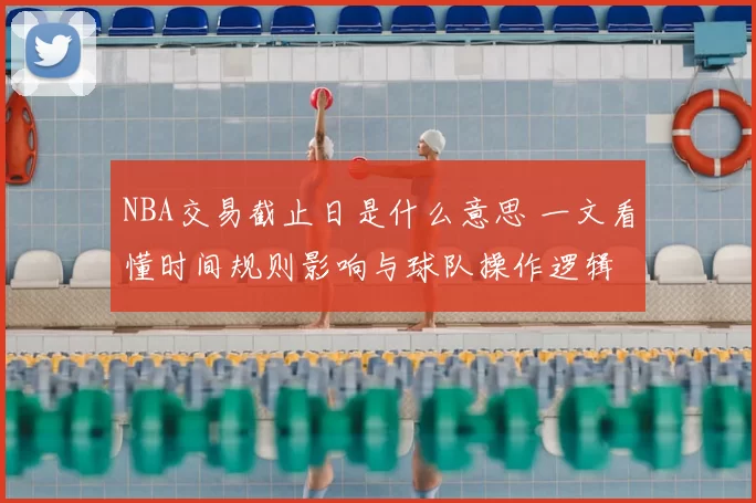 NBA交易截止日是什么意思 一文看懂时间规则影响与球队操作逻辑