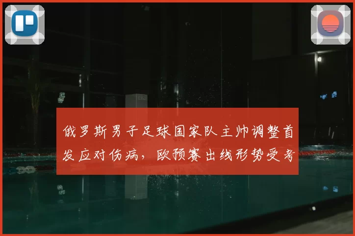 俄罗斯男子足球国家队主帅调整首发应对伤病,欧预赛出线形势受考验