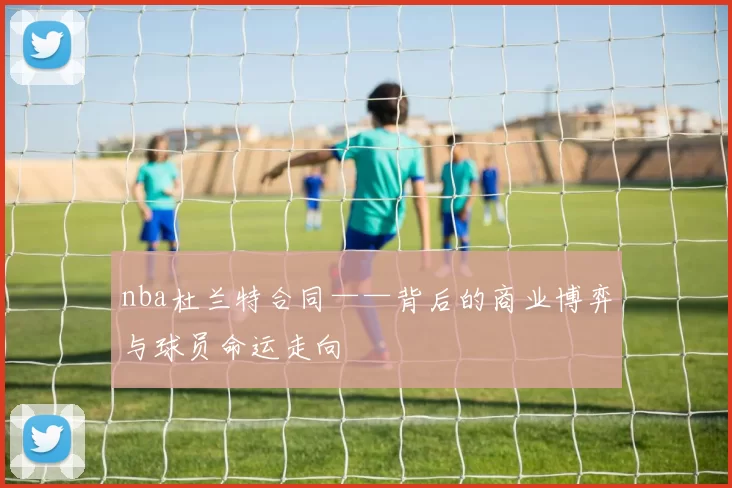 nba杜兰特合同——背后的商业博弈与球员命运走向