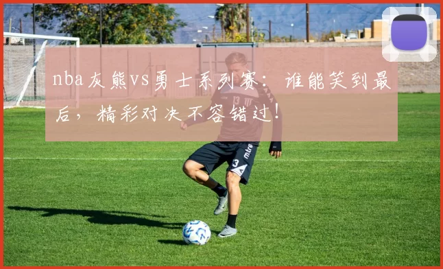 nba灰熊vs勇士系列赛:谁能笑到最后,精彩对决不容错过!