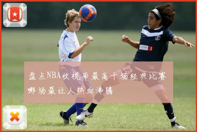 盘点NBA收视率最高十场经典比赛 哪场最让人热血沸腾