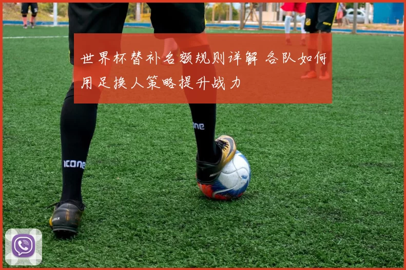 世界杯替补名额规则详解 各队如何用足换人策略提升战力
