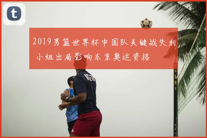 2019男篮世界杯中国队关键战失利 小组出局影响东京奥运资格