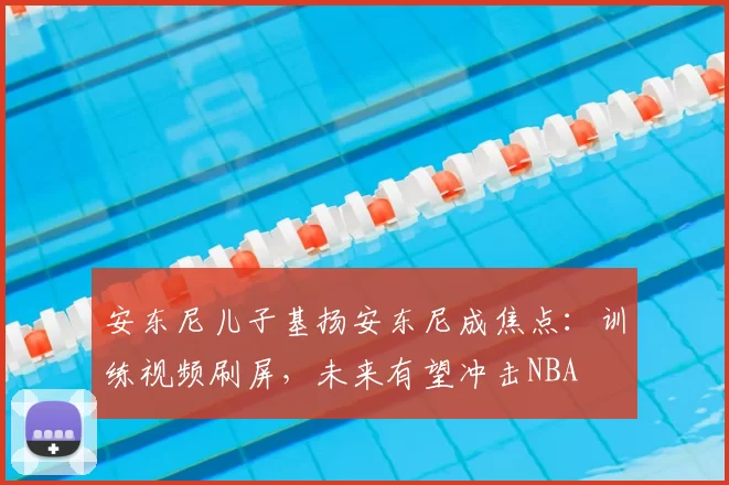 安东尼儿子基扬安东尼成焦点：训练视频刷屏，未来有望冲击NBA