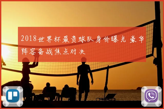 2018世界杯最贵球队身价曝光 豪华阵容备战焦点对决