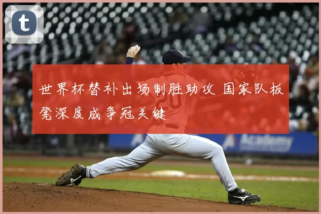 世界杯替补出场制胜助攻 国家队板凳深度成争冠关键