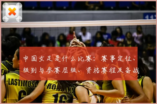 中国女足是什么比赛：赛事定位、级别与参赛层级、资格赛程及备战看点解读