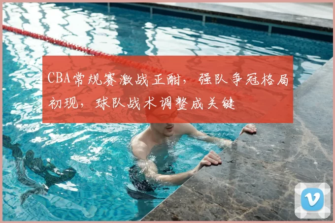 CBA常规赛激战正酣，强队争冠格局初现，球队战术调整成关键