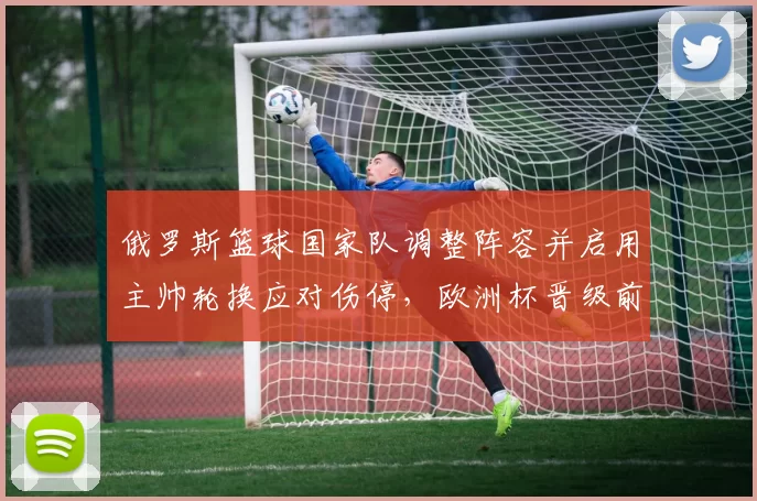 俄罗斯篮球国家队调整阵容并启用主帅轮换应对伤停，欧洲杯晋级前景受考验