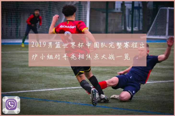 2019男篮世界杯中国队完整赛程出炉小组对手亮相焦点大战一览