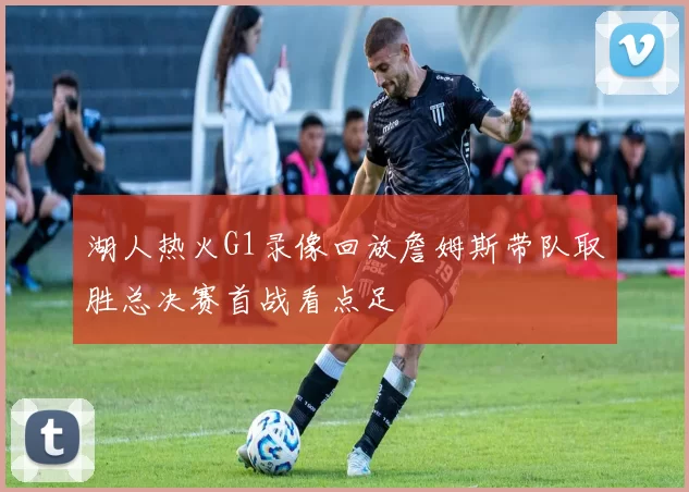 湖人热火G1录像回放詹姆斯带队取胜总决赛首战看点足