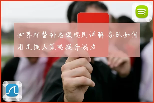 世界杯替补名额规则详解 各队如何用足换人策略提升战力