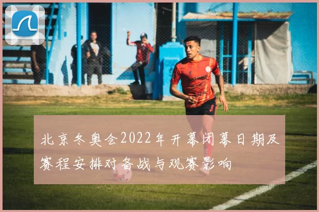 北京冬奥会2022年开幕闭幕日期及赛程安排对备战与观赛影响