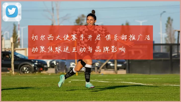 切尔西大使赛季开启 俱乐部推广活动聚焦球迷互动与品牌影响