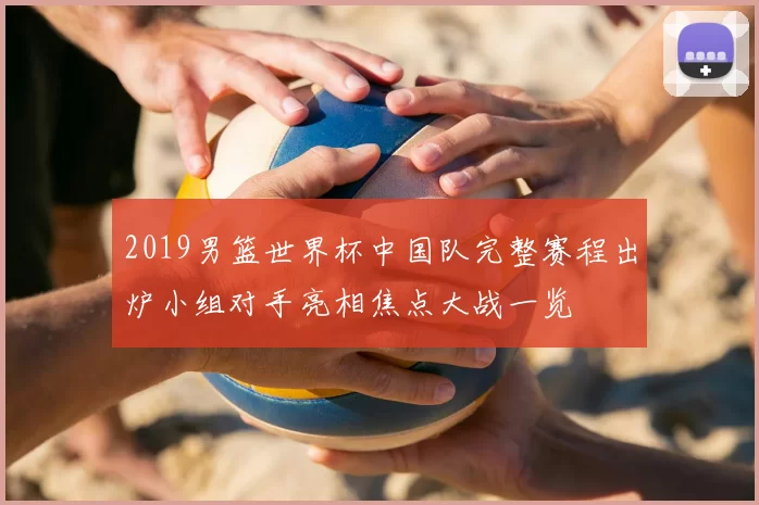 2019男篮世界杯中国队完整赛程出炉小组对手亮相焦点大战一览
