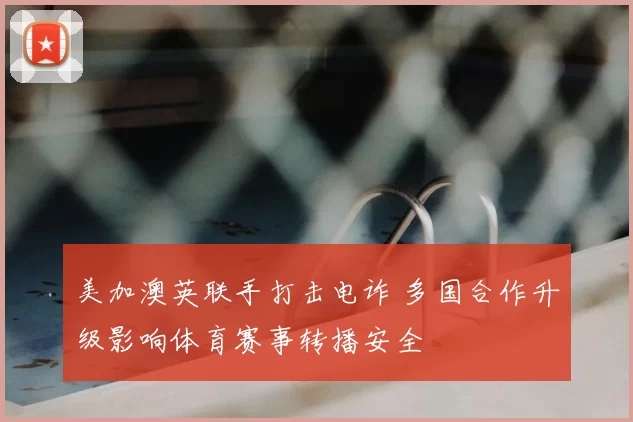 美加澳英联手打击电诈 多国合作升级影响体育赛事转播安全